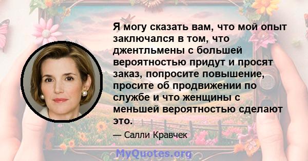 Я могу сказать вам, что мой опыт заключался в том, что джентльмены с большей вероятностью придут и просят заказ, попросите повышение, просите об продвижении по службе и что женщины с меньшей вероятностью сделают это.