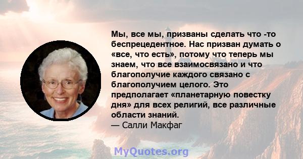 Мы, все мы, призваны сделать что -то беспрецедентное. Нас призван думать о «все, что есть», потому что теперь мы знаем, что все взаимосвязано и что благополучие каждого связано с благополучием целого. Это предполагает