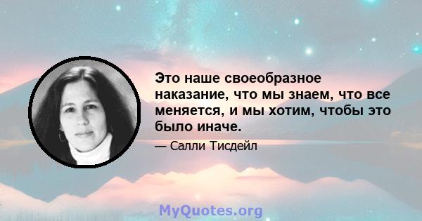 Это наше своеобразное наказание, что мы знаем, что все меняется, и мы хотим, чтобы это было иначе.