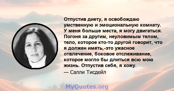 Отпустив диету, я освобождаю умственную и эмоциональную комнату. У меня больше места, я могу двигаться. Погоня за другим, неуловимым телом, тело, которое кто-то другой говорит, что я должен иметь,-это ужасное