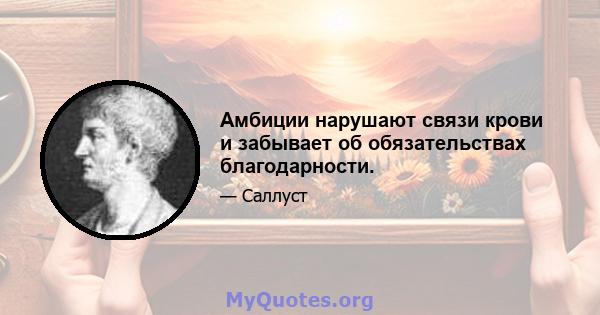 Амбиции нарушают связи крови и забывает об обязательствах благодарности.