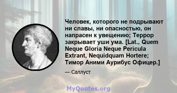 Человек, которого не подрывают ни славы, ни опасностью, он напрасен к увещению; Террор закрывает уши ума. [Lat., Quem Neque Gloria Neque Pericula Extrant, Nequidquam Hortere; Тимор Аними Аурибус Офицер.]