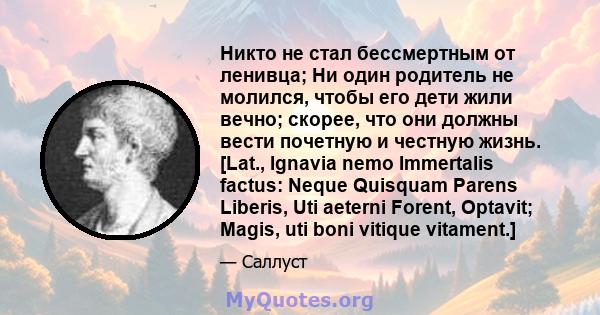 Никто не стал бессмертным от ленивца; Ни один родитель не молился, чтобы его дети жили вечно; скорее, что они должны вести почетную и честную жизнь. [Lat., Ignavia nemo Immertalis factus: Neque Quisquam Parens Liberis,