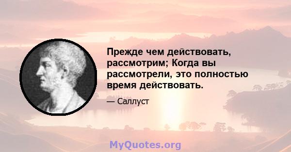 Прежде чем действовать, рассмотрим; Когда вы рассмотрели, это полностью время действовать.