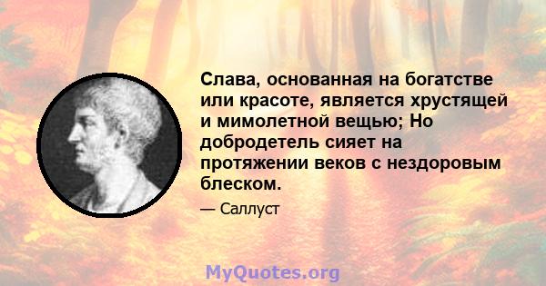 Слава, основанная на богатстве или красоте, является хрустящей и мимолетной вещью; Но добродетель сияет на протяжении веков с нездоровым блеском.