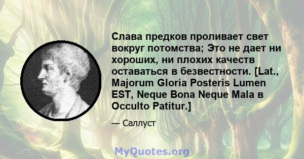 Слава предков проливает свет вокруг потомства; Это не дает ни хороших, ни плохих качеств оставаться в безвестности. [Lat., Majorum Gloria Posteris Lumen EST, Neque Bona Neque Mala в Occulto Patitur.]