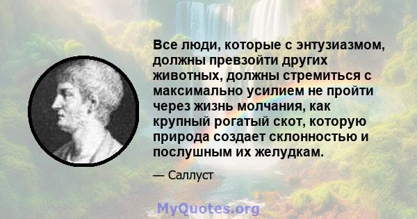 Все люди, которые с энтузиазмом, должны превзойти других животных, должны стремиться с максимально усилием не пройти через жизнь молчания, как крупный рогатый скот, которую природа создает склонностью и послушным их