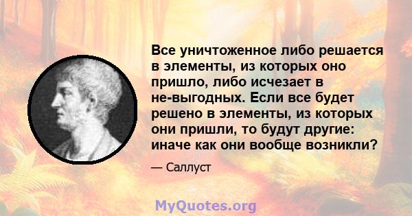 Все уничтоженное либо решается в элементы, из которых оно пришло, либо исчезает в не-выгодных. Если все будет решено в элементы, из которых они пришли, то будут другие: иначе как они вообще возникли?