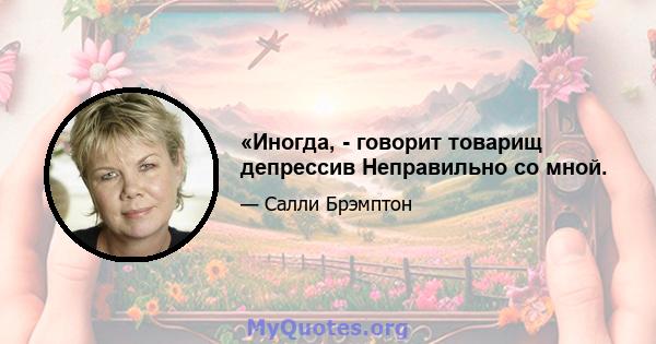 «Иногда, - говорит товарищ депрессив Неправильно со мной.