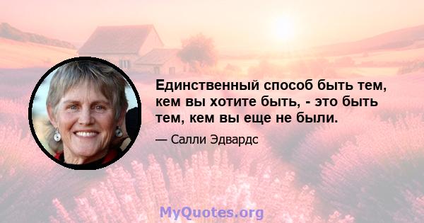 Единственный способ быть тем, кем вы хотите быть, - это быть тем, кем вы еще не были.