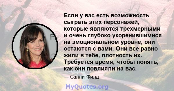 Если у вас есть возможность сыграть этих персонажей, которые являются трехмерными и очень глубоко укоренившимися на эмоциональном уровне, они остаются с вами. Они все равно жили в тебе, плотность их. Требуется время,