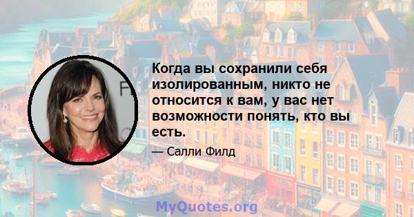 Когда вы сохранили себя изолированным, никто не относится к вам, у вас нет возможности понять, кто вы есть.