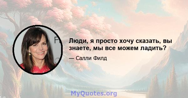 Люди, я просто хочу сказать, вы знаете, мы все можем ладить?