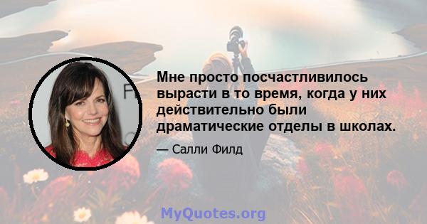 Мне просто посчастливилось вырасти в то время, когда у них действительно были драматические отделы в школах.