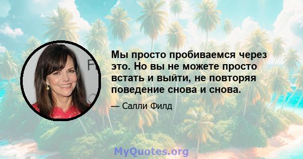 Мы просто пробиваемся через это. Но вы не можете просто встать и выйти, не повторяя поведение снова и снова.