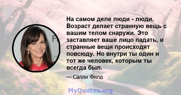 На самом деле люди - люди. Возраст делает странную вещь с вашим телом снаружи. Это заставляет ваше лицо падать, и странные вещи происходят повсюду. Но внутри ты один и тот же человек, которым ты всегда был.