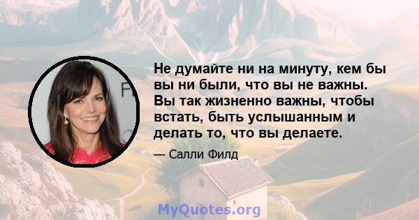 Не думайте ни на минуту, кем бы вы ни были, что вы не важны. Вы так жизненно важны, чтобы встать, быть услышанным и делать то, что вы делаете.