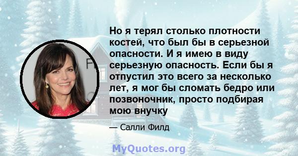 Но я терял столько плотности костей, что был бы в серьезной опасности. И я имею в виду серьезную опасность. Если бы я отпустил это всего за несколько лет, я мог бы сломать бедро или позвоночник, просто подбирая мою