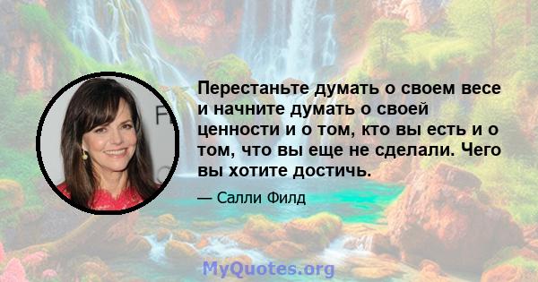 Перестаньте думать о своем весе и начните думать о своей ценности и о том, кто вы есть и о том, что вы еще не сделали. Чего вы хотите достичь.