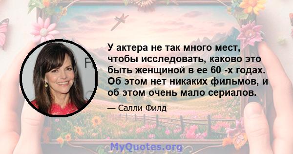 У актера не так много мест, чтобы исследовать, каково это быть женщиной в ее 60 -х годах. Об этом нет никаких фильмов, и об этом очень мало сериалов.