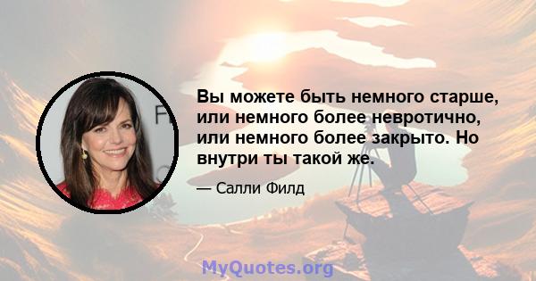 Вы можете быть немного старше, или немного более невротично, или немного более закрыто. Но внутри ты такой же.