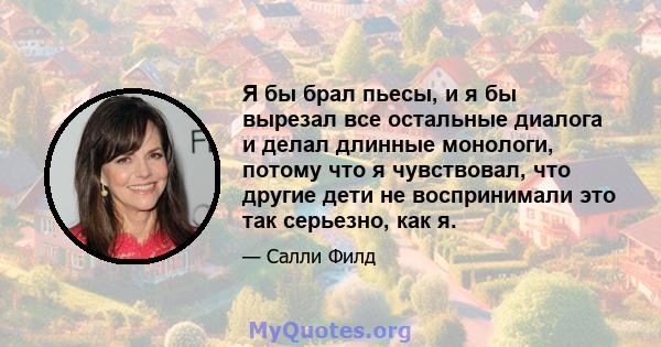 Я бы брал пьесы, и я бы вырезал все остальные диалога и делал длинные монологи, потому что я чувствовал, что другие дети не воспринимали это так серьезно, как я.