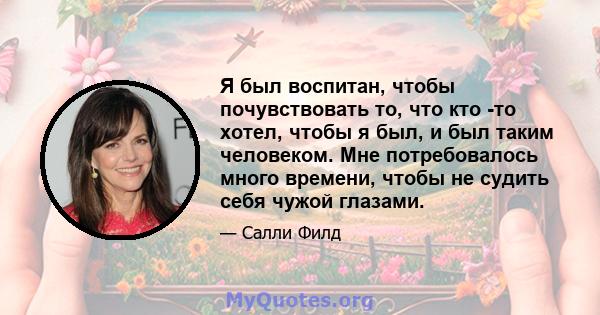 Я был воспитан, чтобы почувствовать то, что кто -то хотел, чтобы я был, и был таким человеком. Мне потребовалось много времени, чтобы не судить себя чужой глазами.