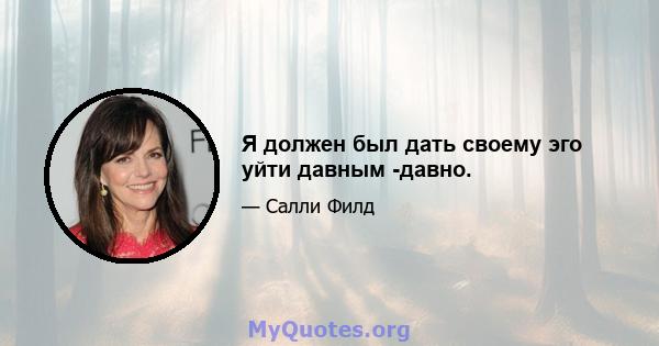 Я должен был дать своему эго уйти давным -давно.