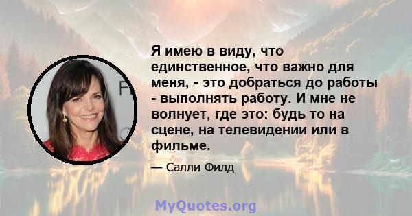 Я имею в виду, что единственное, что важно для меня, - это добраться до работы - выполнять работу. И мне не волнует, где это: будь то на сцене, на телевидении или в фильме.