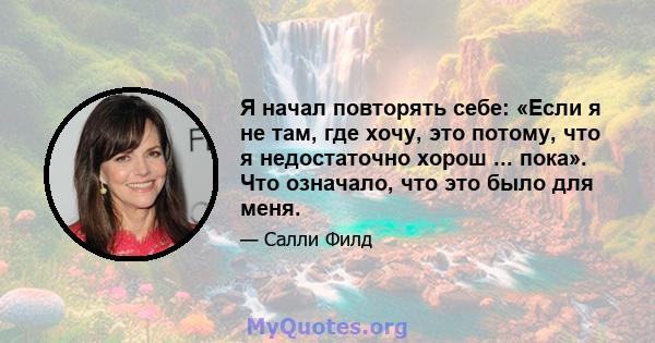 Я начал повторять себе: «Если я не там, где хочу, это потому, что я недостаточно хорош ... пока». Что означало, что это было для меня.