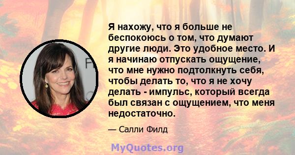 Я нахожу, что я больше не беспокоюсь о том, что думают другие люди. Это удобное место. И я начинаю отпускать ощущение, что мне нужно подтолкнуть себя, чтобы делать то, что я не хочу делать - импульс, который всегда был