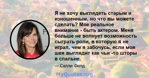 Я не хочу выглядеть старым и изношенным, но что вы можете сделать? Мое реальное внимание - быть актером. Меня больше не волнует возможность сыграть роли, в которую я не играл, чем я забочусь, если моя шея выглядит как