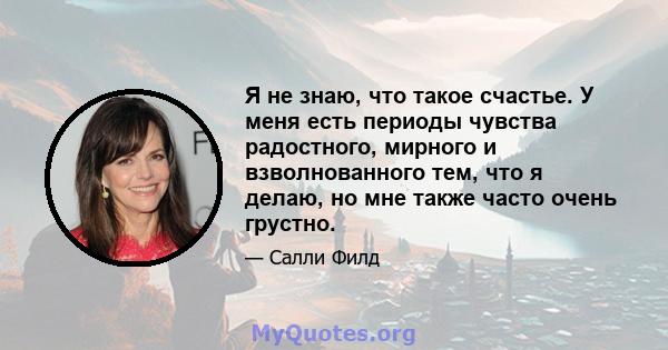 Я не знаю, что такое счастье. У меня есть периоды чувства радостного, мирного и взволнованного тем, что я делаю, но мне также часто очень грустно.