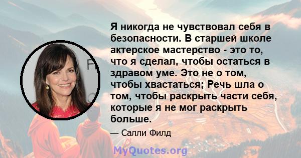 Я никогда не чувствовал себя в безопасности. В старшей школе актерское мастерство - это то, что я сделал, чтобы остаться в здравом уме. Это не о том, чтобы хвастаться; Речь шла о том, чтобы раскрыть части себя, которые