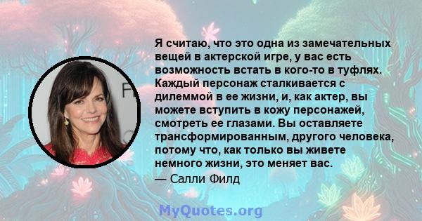 Я считаю, что это одна из замечательных вещей в актерской игре, у вас есть возможность встать в кого-то в туфлях. Каждый персонаж сталкивается с дилеммой в ее жизни, и, как актер, вы можете вступить в кожу персонажей,