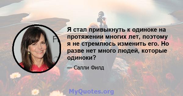 Я стал привыкнуть к одиноке на протяжении многих лет, поэтому я не стремлюсь изменить его. Но разве нет много людей, которые одиноки?