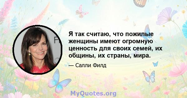 Я так считаю, что пожилые женщины имеют огромную ценность для своих семей, их общины, их страны, мира.