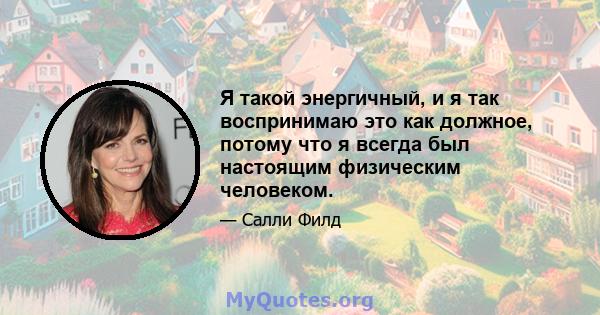 Я такой энергичный, и я так воспринимаю это как должное, потому что я всегда был настоящим физическим человеком.