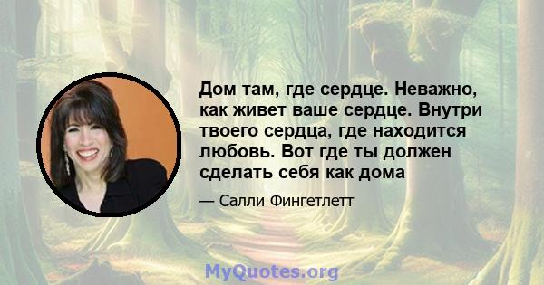 Дом там, где сердце. Неважно, как живет ваше сердце. Внутри твоего сердца, где находится любовь. Вот где ты должен сделать себя как дома