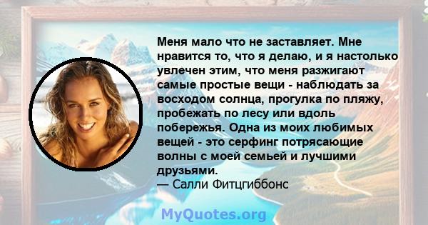 Меня мало что не заставляет. Мне нравится то, что я делаю, и я настолько увлечен этим, что меня разжигают самые простые вещи - наблюдать за восходом солнца, прогулка по пляжу, пробежать по лесу или вдоль побережья. Одна 