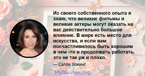 Из своего собственного опыта я знаю, что великие фильмы и великие актеры могут оказать на вас действительно большое влияние. В мире есть место для искусства, и если вам посчастливилось быть хорошим в чем -то и