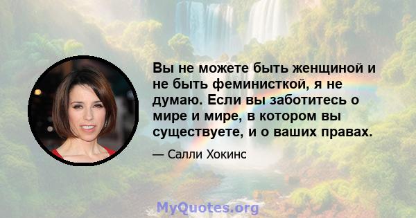 Вы не можете быть женщиной и не быть феминисткой, я не думаю. Если вы заботитесь о мире и мире, в котором вы существуете, и о ваших правах.