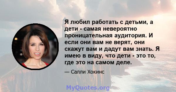 Я любил работать с детьми, а дети - самая невероятно проницательная аудитория. И если они вам не верят, они скажут вам и дадут вам знать. Я имею в виду, что дети - это то, где это на самом деле.