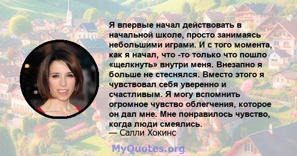 Я впервые начал действовать в начальной школе, просто занимаясь небольшими играми. И с того момента, как я начал, что -то только что пошло «щелкнуть» внутри меня. Внезапно я больше не стеснялся. Вместо этого я