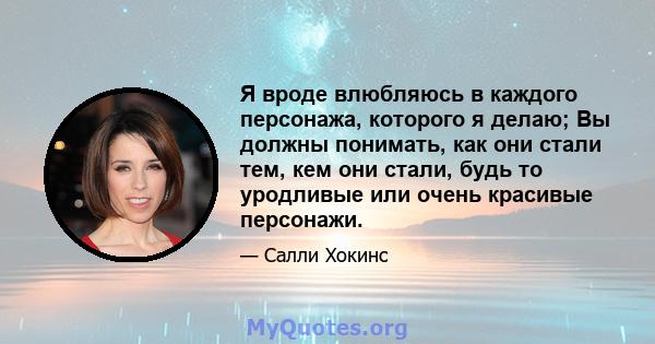 Я вроде влюбляюсь в каждого персонажа, которого я делаю; Вы должны понимать, как они стали тем, кем они стали, будь то уродливые или очень красивые персонажи.