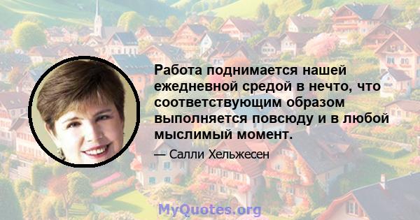 Работа поднимается нашей ежедневной средой в нечто, что соответствующим образом выполняется повсюду и в любой мыслимый момент.