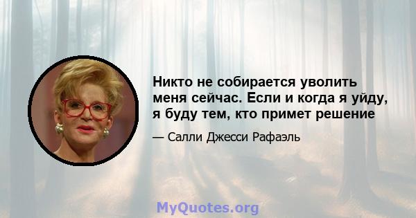 Никто не собирается уволить меня сейчас. Если и когда я уйду, я буду тем, кто примет решение