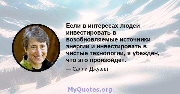 Если в интересах людей инвестировать в возобновляемые источники энергии и инвестировать в чистые технологии, я убежден, что это произойдет.