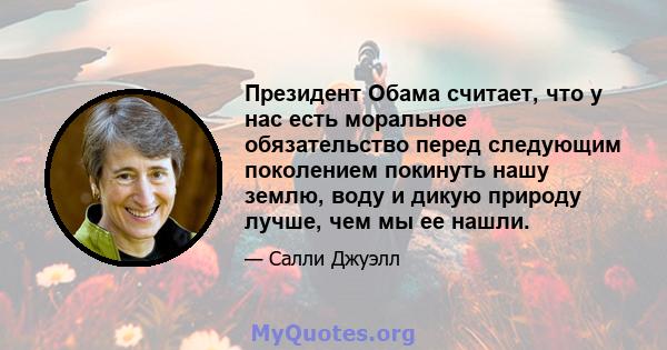 Президент Обама считает, что у нас есть моральное обязательство перед следующим поколением покинуть нашу землю, воду и дикую природу лучше, чем мы ее нашли.