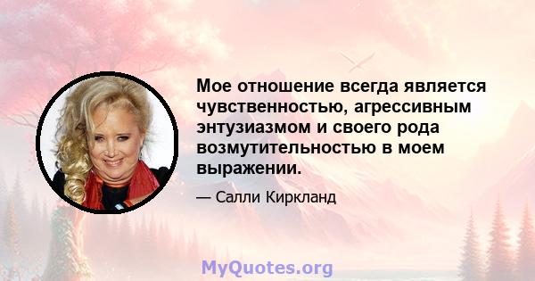 Мое отношение всегда является чувственностью, агрессивным энтузиазмом и своего рода возмутительностью в моем выражении.